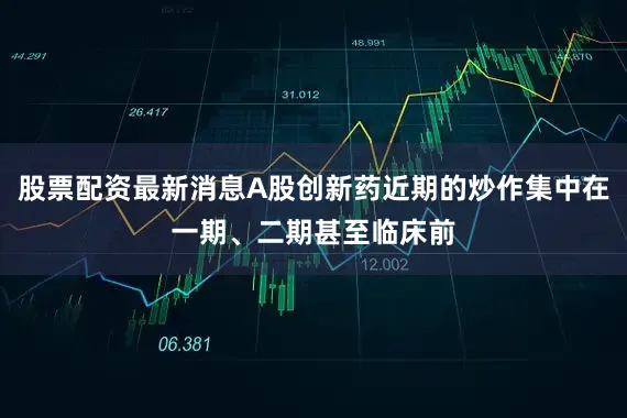 股票配资最新消息A股创新药近期的炒作集中在一期、二期甚至临床前