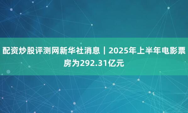 配资炒股评测网新华社消息｜2025年上半年电影票房为292.31亿元