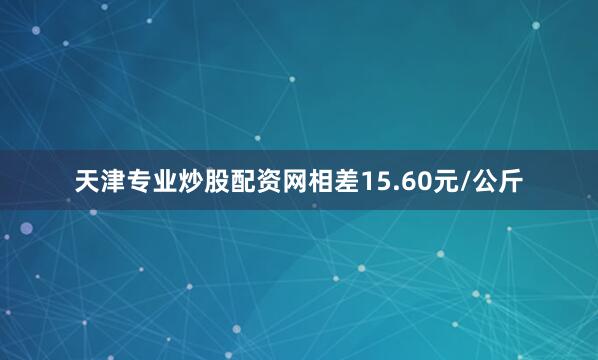 天津专业炒股配资网相差15.60元/公斤