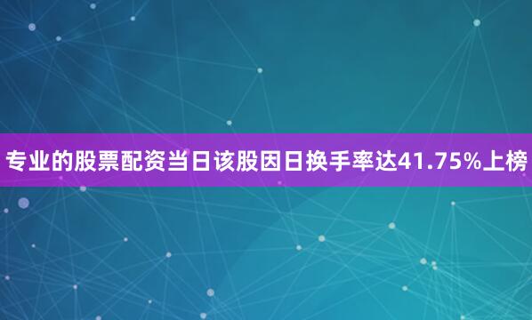 专业的股票配资当日该股因日换手率达41.75%上榜