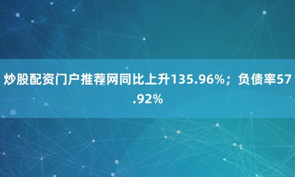 炒股配资门户推荐网同比上升135.96%；负债率57.92%