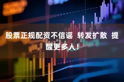 股票正规配资不信谣  转发扩散  提醒更多人！